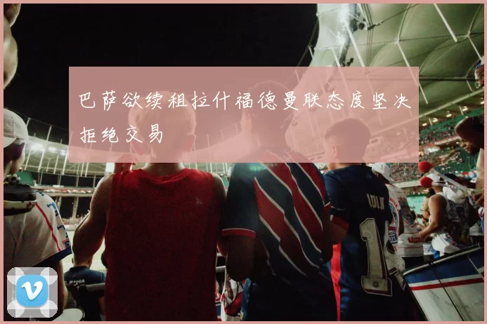 巴萨欲续租拉什福德曼联态度坚决拒绝交易
