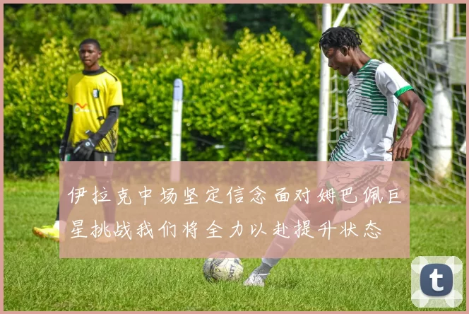 伊拉克中场坚定信念面对姆巴佩巨星挑战我们将全力以赴提升状态