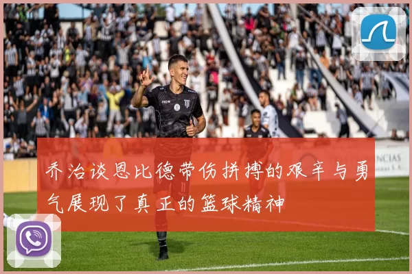 乔治谈恩比德带伤拼搏的艰辛与勇气展现了真正的篮球精神