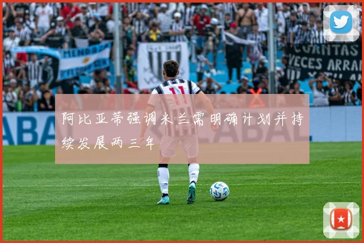 阿比亚蒂强调米兰需明确计划并持续发展两三年