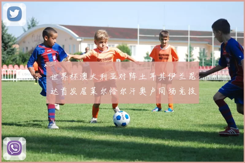 世界杯澳大利亚对阵土耳其伊兰昆达首发居莱尔恰尔汗奥卢同场竞技