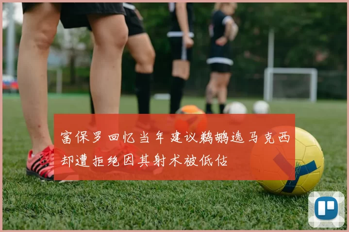 富保罗回忆当年建议鹈鹕选马克西却遭拒绝因其射术被低估