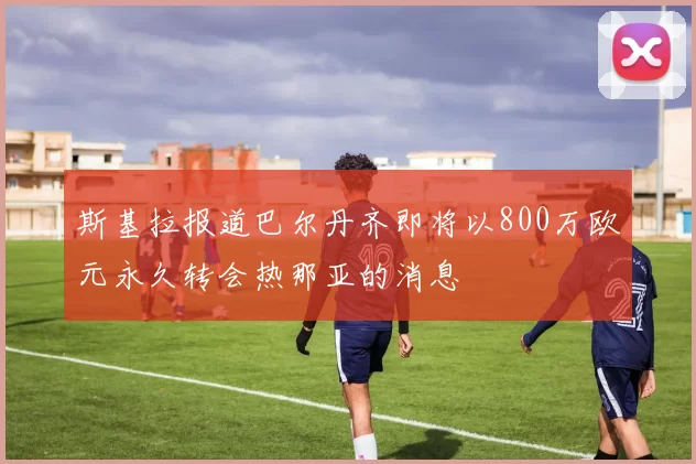 斯基拉报道巴尔丹齐即将以800万欧元永久转会热那亚的消息