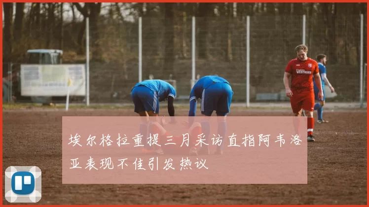 埃尔格拉重提三月采访直指阿韦洛亚表现不佳引发热议