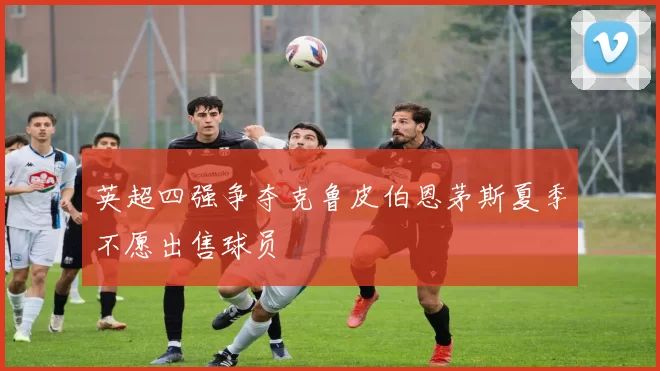 英超四强争夺克鲁皮伯恩茅斯夏季不愿出售球员