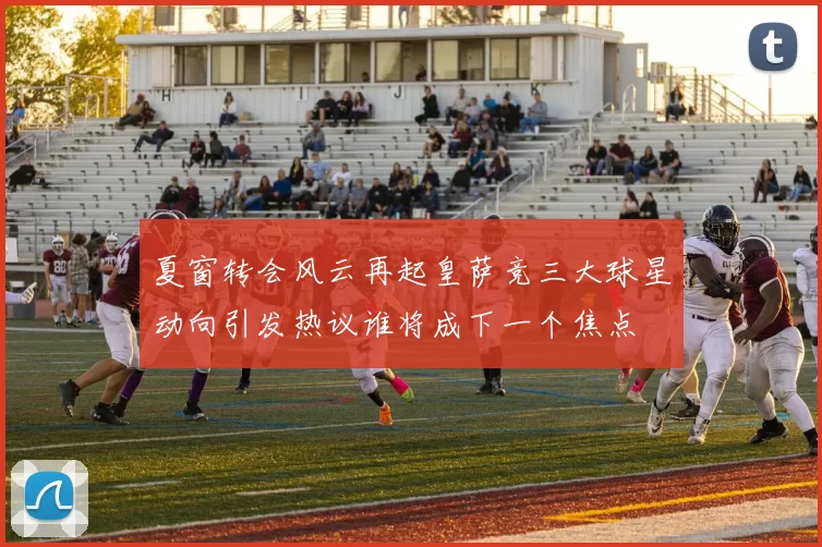 夏窗转会风云再起皇萨竞三大球星动向引发热议谁将成下一个焦点